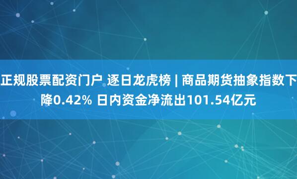 正规股票配资门户 逐日龙虎榜 | 商品期货抽象指数下降0.42% 日内资金净流出101.54亿元