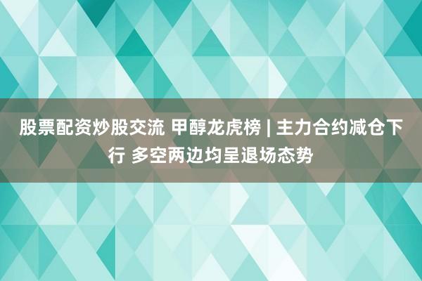 股票配资炒股交流 甲醇龙虎榜 | 主力合约减仓下行 多空两边均呈退场态势