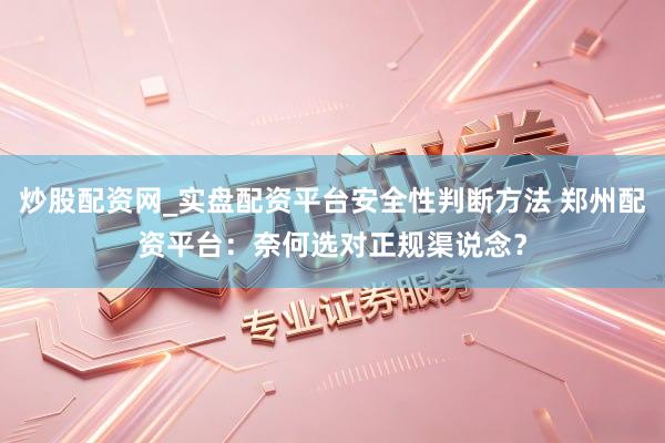 炒股配资网_实盘配资平台安全性判断方法 郑州配资平台：奈何选对正规渠说念？