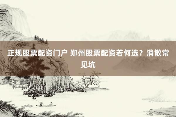 正规股票配资门户 郑州股票配资若何选？消散常见坑